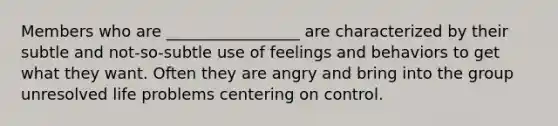 Members who are _________________ are characterized by their subtle and not-so-subtle use of feelings and behaviors to get what they want. Often they are angry and bring into the group unresolved life problems centering on control.