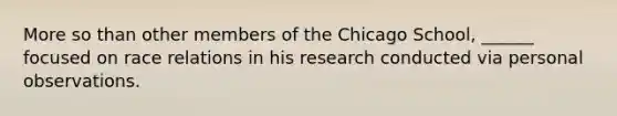 More so than other members of the Chicago School, ______ focused on race relations in his research conducted via personal observations.