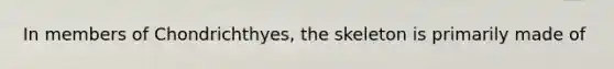 In members of Chondrichthyes, the skeleton is primarily made of