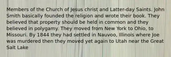 Members of the Church of Jesus christ and Latter-day Saints. John Smith basically founded the religion and wrote their book. They believed that property should be held in common and they believed in polygamy. They moved from New York to Ohio, to Missouri. By 1844 they had settled in Nauvoo, Illinois where Joe was murdered then they moved yet again to Utah near the Great Salt Lake