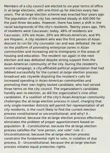 Members of a city council are elected to six-year terms of office in at-large elections, with one-third up for election every two years. The at-large election scheme was enacted four years ago. The population of the city has remained steady at 400,000 for the past three decades. However, there has been a shift in the racial backgrounds of the city's residents. Twenty years ago, 78% of residents were Caucasian; today, 48% of residents are Caucasian, 23% are Asian, 20% are African-American, and 9% are Hispanic. A city resident who was the first person of Asian descent to run for city counselor ran and was defeated. He ran on the platform of promoting enterprise zones in Asian communities and increasing aid to immigrants in the areas of housing and education. The resident ran again in the next election and was defeated despite strong support from the Asian-American community of the city. During the resident's second campaign, a city-affiliated political organization that had lobbied successfully for the current at-large election process broadcast ads citywide disputing the resident's calls for increased spending in Asian-American communities and promoting their own highly touted candidate, who had served three terms on the city council. The organization's candidate handily won re-election, as did the organization's nine other candidates. If a coalition of the city's Asian-American community challenges the at-large election process in court, charging that only single-member districts will permit fair representation of all city residents, is the court likely to find the current election process constitutional or unconstitutional, and why? A - Constitutional, because the at-large election process effectively eliminates the problem of proper apportionment based on population. B - Constitutional, because the at-large election process satisfies the "one person, one vote" rule. C - Unconstitutional, because the at-large election process constrains the fundamental right to vote, in violation of due process. D - Unconstitutional, because the at-large election process violates equal protection rights.