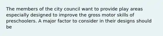 The members of the city council want to provide play areas especially designed to improve the gross motor skills of preschoolers. A major factor to consider in their designs should be