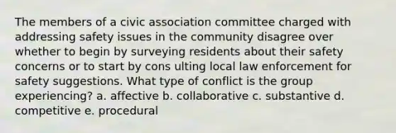 The members of a civic association committee charged with addressing safety issues in the community disagree over whether to begin by surveying residents about their safety concerns or to start by cons ulting local law enforcement for safety suggestions. What type of conflict is the group experiencing? a. affective b. collaborative c. substantive d. competitive e. procedural