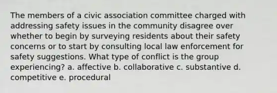 The members of a civic association committee charged with addressing safety issues in the community disagree over whether to begin by surveying residents about their safety concerns or to start by consulting local law enforcement for safety suggestions. What type of conflict is the group experiencing? a. affective b. collaborative c. substantive d. competitive e. procedural