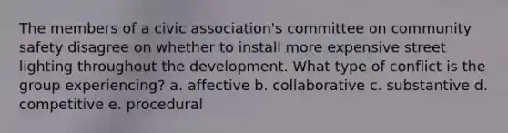 The members of a civic association's committee on community safety disagree on whether to install more expensive street lighting throughout the development. What type of conflict is the group experiencing? a. affective b. collaborative c. substantive d. competitive e. procedural