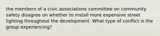 the members of a civic associations committee on community safety disagree on whether to install more expensive street lighting throughout the development. What type of conflict is the group experiencing?