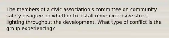 The members of a civic association's committee on community safety disagree on whether to install more expensive street lighting throughout the development. What type of conflict is the group experiencing?