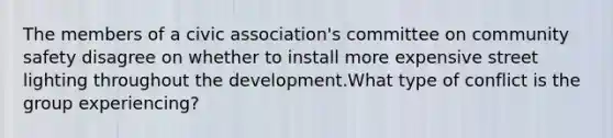 The members of a civic association's committee on community safety disagree on whether to install more expensive street lighting throughout the development.What type of conflict is the group experiencing?