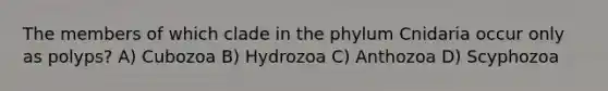 The members of which clade in the phylum Cnidaria occur only as polyps? A) Cubozoa B) Hydrozoa C) Anthozoa D) Scyphozoa