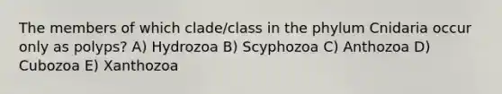 The members of which clade/class in the phylum Cnidaria occur only as polyps? A) Hydrozoa B) Scyphozoa C) Anthozoa D) Cubozoa E) Xanthozoa