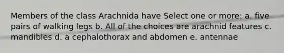 Members of the class Arachnida have Select one or more: a. five pairs of walking legs b. All of the choices are arachnid features c. mandibles d. a cephalothorax and abdomen e. antennae