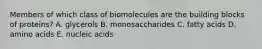 Members of which class of biomolecules are the building blocks of proteins? A. glycerols B. monosaccharides C. fatty acids D. amino acids E. nucleic acids