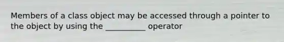 Members of a class object may be accessed through a pointer to the object by using the __________ operator