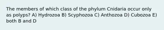 The members of which class of the phylum Cnidaria occur only as polyps? A) Hydrozoa B) Scyphozoa C) Anthozoa D) Cubozoa E) both B and D