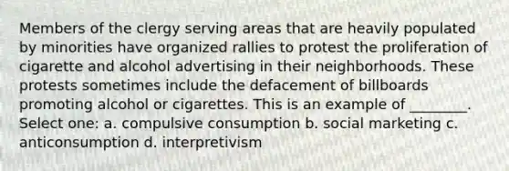 Members of the clergy serving areas that are heavily populated by minorities have organized rallies to protest the proliferation of cigarette and alcohol advertising in their neighborhoods. These protests sometimes include the defacement of billboards promoting alcohol or cigarettes. This is an example of ________. Select one: a. compulsive consumption b. social marketing c. anticonsumption d. interpretivism