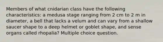 Members of what cnidarian class have the following characteristics: a medusa stage ranging from 2 cm to 2 m in diameter, a bell that lacks a velum and can vary from a shallow saucer shape to a deep helmet or goblet shape, and sense organs called rhopalia? Multiple choice question.