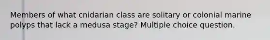 Members of what cnidarian class are solitary or colonial marine polyps that lack a medusa stage? Multiple choice question.