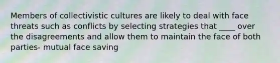 Members of collectivistic cultures are likely to deal with face threats such as conflicts by selecting strategies that ____ over the disagreements and allow them to maintain the face of both parties- mutual face saving