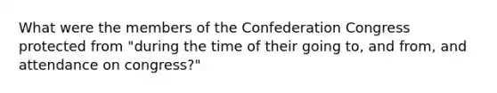 What were the members of the Confederation Congress protected from "during the time of their going to, and from, and attendance on congress?"