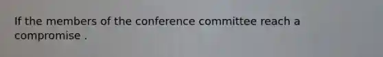 If the members of the conference committee reach a compromise .