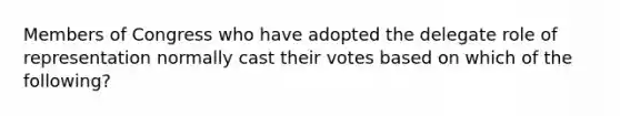 Members of Congress who have adopted the delegate role of representation normally cast their votes based on which of the following?