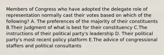 Members of Congress who have adopted the delegate role of representation normally cast their votes based on which of the following? A. The preferences of the majority of their constituents B.Their judgment of what is best for their constituency C.The instructions of their political party's leadership D. Their political party's most recent policy platform E.The advice of congressional staffers and political consultants