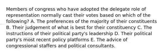 Members of congress who have adopted the delegate role of representation normally cast their votes based on which of the following? A. The preferences of the majority of their constituents B. Their judgement of what is best for their constituency C. The instructions of their political party's leadership D. Their political party's most recent policy platforms E. The advice of congressional staffers and political consultants.