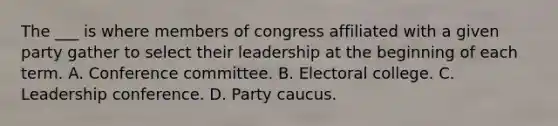 The ___ is where members of congress affiliated with a given party gather to select their leadership at the beginning of each term. A. Conference committee. B. Electoral college. C. Leadership conference. D. Party caucus.