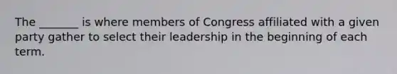 The _______ is where members of Congress affiliated with a given party gather to select their leadership in the beginning of each term.