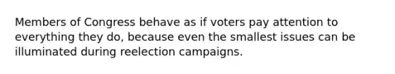 Members of Congress behave as if voters pay attention to everything they do, because even the smallest issues can be illuminated during reelection campaigns.