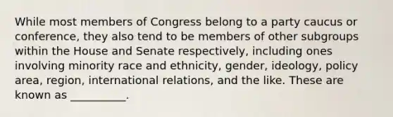 While most members of Congress belong to a party caucus or conference, they also tend to be members of other subgroups within the House and Senate respectively, including ones involving minority race and ethnicity, gender, ideology, policy area, region, international relations, and the like. These are known as __________.