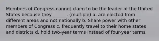 Members of Congress cannot claim to be the leader of the United States because they ______. (multiple) a. are elected from different areas and not nationally b. Share power with other members of Congress c. frequently travel to their home states and districts d. hold two-year terms instead of four-year terms