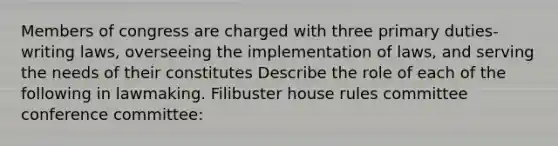 Members of congress are charged with three primary duties- writing laws, overseeing the implementation of laws, and serving the needs of their constitutes Describe the role of each of the following in lawmaking. Filibuster house rules committee conference committee: