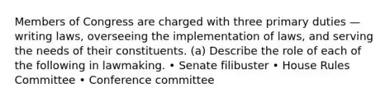 Members of Congress are charged with three primary duties — writing laws, overseeing the implementation of laws, and serving the needs of their constituents. (a) Describe the role of each of the following in lawmaking. • Senate filibuster • House Rules Committee • Conference committee