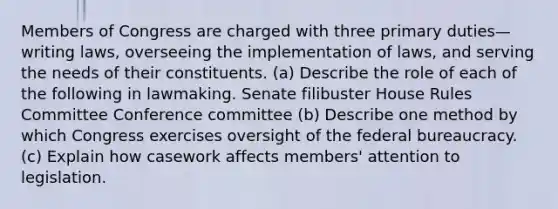 Members of Congress are charged with three primary duties—writing laws, overseeing the implementation of laws, and serving the needs of their constituents. (a) Describe the role of each of the following in lawmaking. Senate filibuster House Rules Committee Conference committee (b) Describe one method by which Congress exercises oversight of the federal bureaucracy. (c) Explain how casework affects members' attention to legislation.