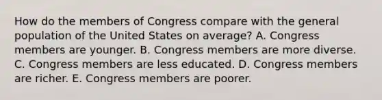 How do the members of Congress compare with the general population of the United States on average? A. Congress members are younger. B. Congress members are more diverse. C. Congress members are less educated. D. Congress members are richer. E. Congress members are poorer.