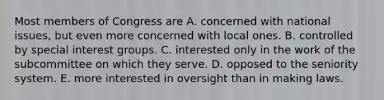 Most members of Congress are A. concerned with national issues, but even more concerned with local ones. B. controlled by special interest groups. C. interested only in the work of the subcommittee on which they serve. D. opposed to the seniority system. E. more interested in oversight than in making laws.