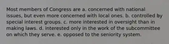 Most members of Congress are a. concerned with national issues, but even more concerned with local ones. b. controlled by special interest groups. c. more interested in oversight than in making laws. d. interested only in the work of the subcommittee on which they serve. e. opposed to the seniority system.