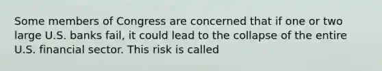 Some members of Congress are concerned that if one or two large U.S. banks fail, it could lead to the collapse of the entire U.S. financial sector. This risk is called