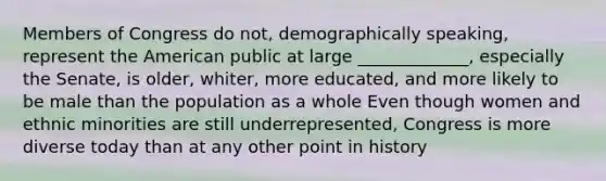 Members of Congress do not, demographically speaking, represent the American public at large _____________, especially the Senate, is older, whiter, more educated, and more likely to be male than the population as a whole Even though women and ethnic minorities are still underrepresented, Congress is more diverse today than at any other point in history