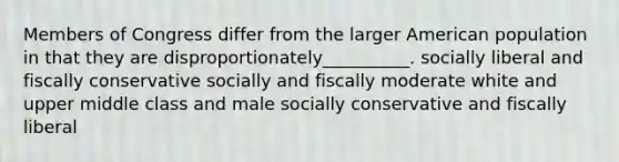 Members of Congress differ from the larger American population in that they are disproportionately__________. socially liberal and fiscally conservative socially and fiscally moderate white and upper middle class and male socially conservative and fiscally liberal