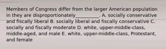 Members of Congress differ from the larger American population in they are disproportionately__________. A. socially conservative and fiscally liberal B. socially liberal and fiscally conservative C. socially and fiscally moderate D. white, upper-middle-class, middle-aged, and male E. white, upper-middle-class, Protestant, and female