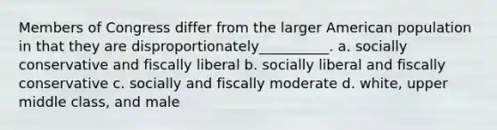 Members of Congress differ from the larger American population in that they are disproportionately__________. a. socially conservative and fiscally liberal b. socially liberal and fiscally conservative c. socially and fiscally moderate d. white, upper middle class, and male