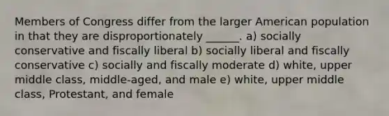 Members of Congress differ from the larger American population in that they are disproportionately ______. a) socially conservative and fiscally liberal b) socially liberal and fiscally conservative c) socially and fiscally moderate d) white, upper middle class, middle-aged, and male e) white, upper middle class, Protestant, and female