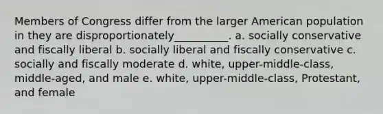 Members of Congress differ from the larger American population in they are disproportionately__________. a. socially conservative and fiscally liberal b. socially liberal and fiscally conservative c. socially and fiscally moderate d. white, upper-middle-class, middle-aged, and male e. white, upper-middle-class, Protestant, and female