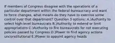 If members of Congress disagree with the operations of a particular department within the federal bureaucracy and want to force changes, what means do they have to exercise some control over that department? Question 3 options: A.)Authority to select high-level bureaucrats B.)Authority to extend or limit appropriations C.)Authority to fire bureaucrats for not executing policies passed by Congress D.)Power to find agency actions unconstitutional E.)Power to appoint agency heads