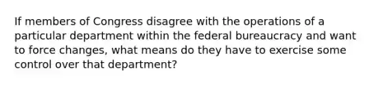 If members of Congress disagree with the operations of a particular department within the federal bureaucracy and want to force changes, what means do they have to exercise some control over that department?