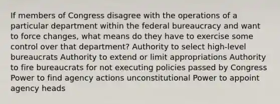 If members of Congress disagree with the operations of a particular department within the federal bureaucracy and want to force changes, what means do they have to exercise some control over that department? Authority to select high-level bureaucrats Authority to extend or limit appropriations Authority to fire bureaucrats for not executing policies passed by Congress Power to find agency actions unconstitutional Power to appoint agency heads