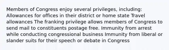 Members of Congress enjoy several privileges, including: Allowances for offices in their district or home state Travel allowances The franking privilege allows members of Congress to send mail to constituents postage free. Immunity from arrest while conducting congressional business Immunity from liberal or slander suits for their speech or debate in Congress