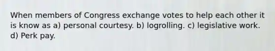 When members of Congress exchange votes to help each other it is know as a) personal courtesy. b) logrolling. c) legislative work. d) Perk pay.